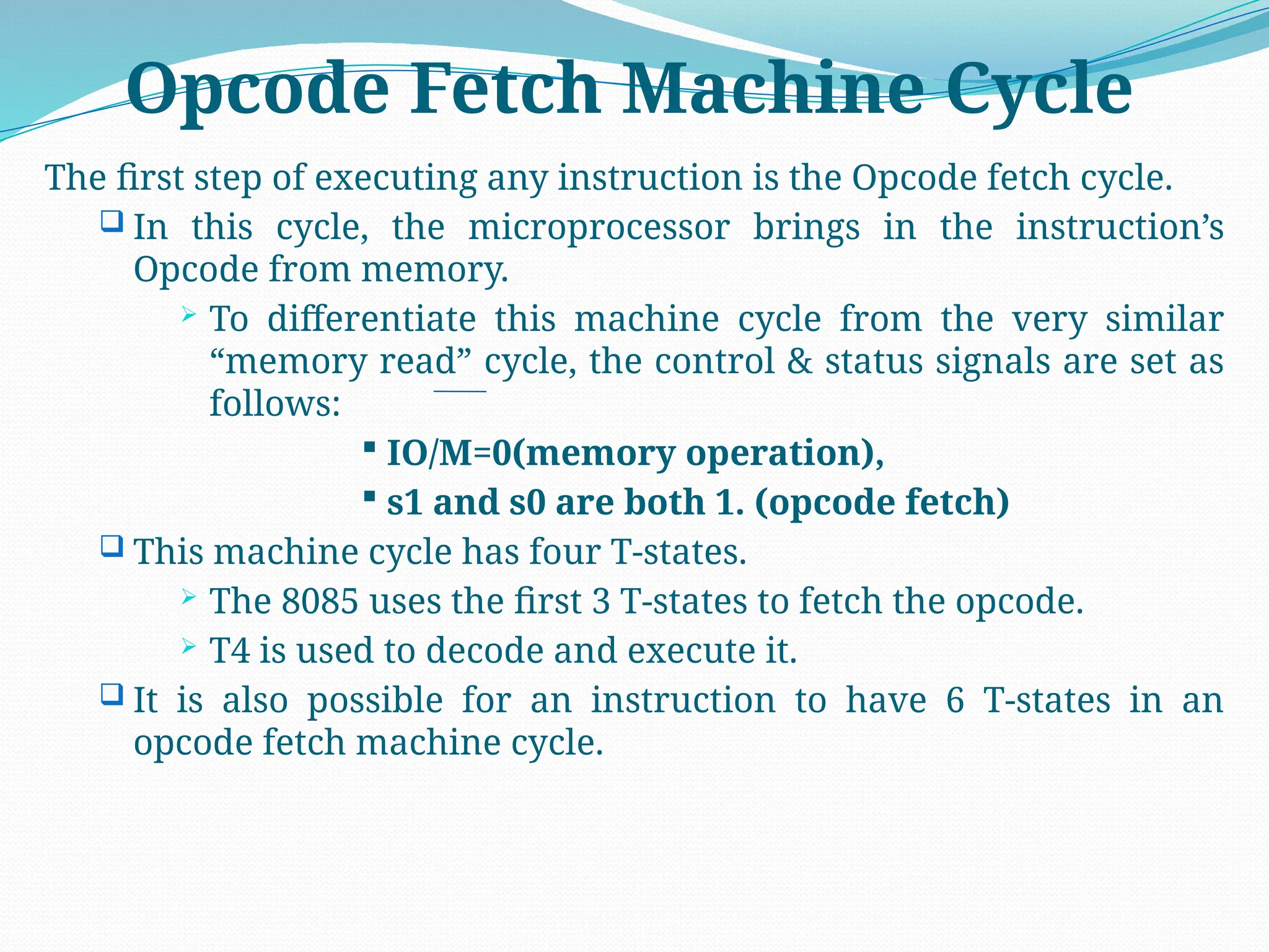 Opcode Fetch Machine Cycle
The first step of executing any instruction is the Opcode fetch cycle.
 In this cycle, the microprocessor brings in the instruction’s
Opcode from memory.
 To differentiate this machine cycle from the very similar
“memory read” cycle, the control & status signals are set as
follows:
 IO/M=0(memory operation),
 s1 and s0 are both 1. (opcode fetch)
 This machine cycle has four T-states.
 The 8085 uses the first 3 T-states to fetch the opcode.
 T4 is used to decode and execute it.
 It is also possible for an instruction to have 6 T-states in an
opcode fetch machine cycle.
 