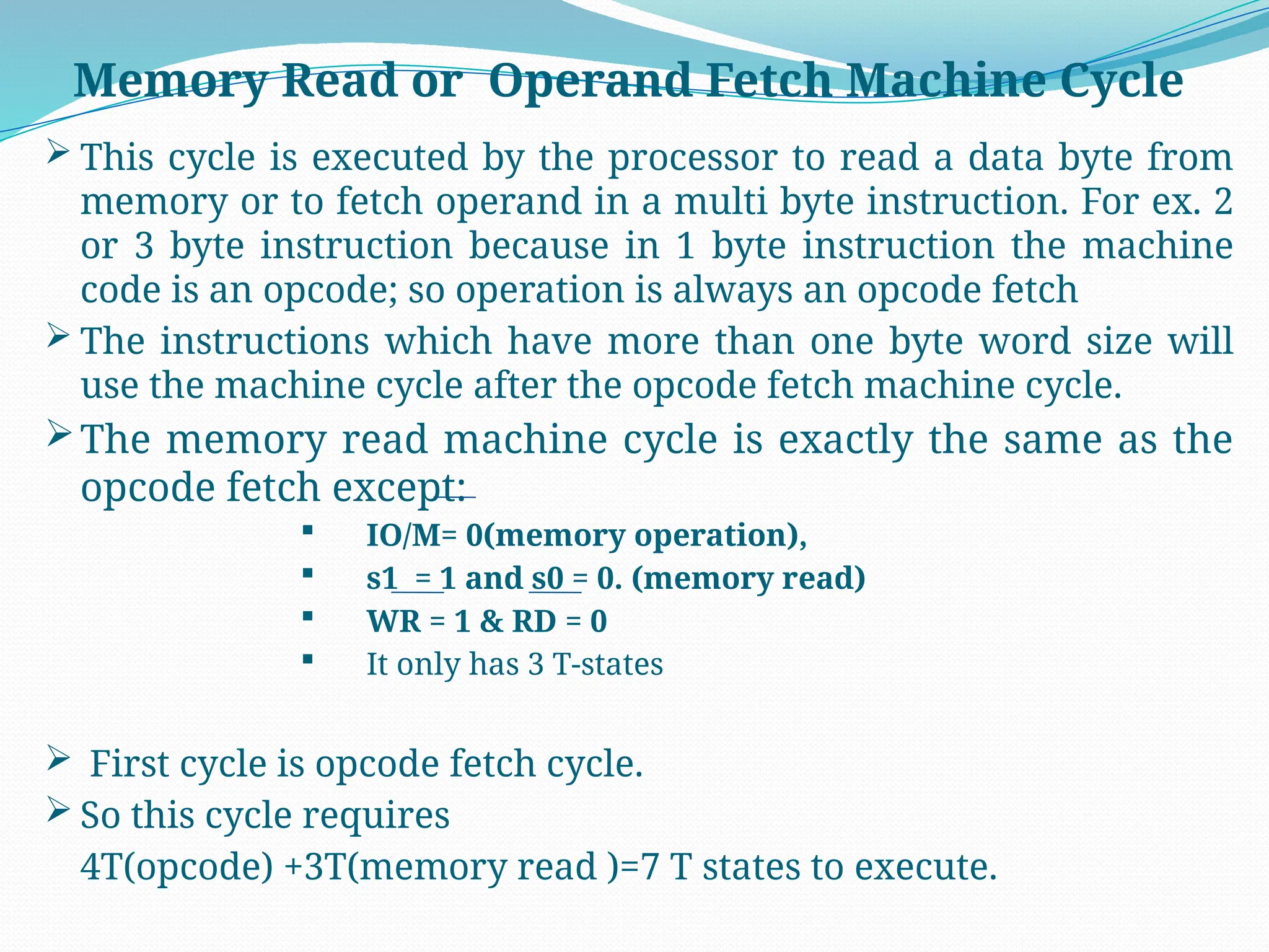  This cycle is executed by the processor to read a data byte from
memory or to fetch operand in a multi byte instruction. For ex. 2
or 3 byte instruction because in 1 byte instruction the machine
code is an opcode; so operation is always an opcode fetch
 The instructions which have more than one byte word size will
use the machine cycle after the opcode fetch machine cycle.
The memory read machine cycle is exactly the same as the
opcode fetch except:
 IO/M= 0(memory operation),
 s1 = 1 and s0 = 0. (memory read)
 WR = 1 & RD = 0
 It only has 3 T-states
 First cycle is opcode fetch cycle.
 So this cycle requires
4T(opcode) +3T(memory read )=7 T states to execute.
Memory Read or Operand Fetch Machine Cycle
 