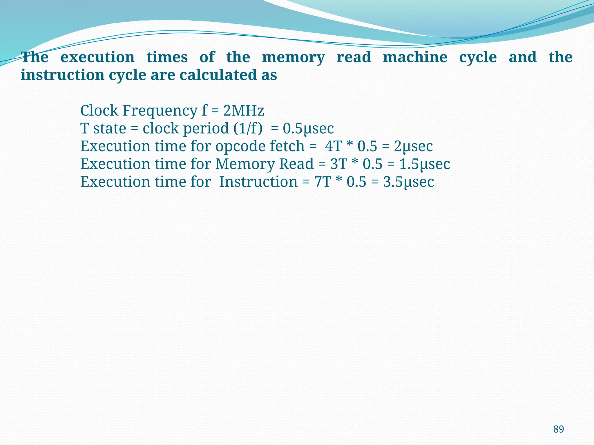 89
The execution times of the memory read machine cycle and the
instruction cycle are calculated as
Clock Frequency f = 2MHz
T state = clock period (1/f) = 0.5µsec
Execution time for opcode fetch = 4T * 0.5 = 2µsec
Execution time for Memory Read = 3T * 0.5 = 1.5µsec
Execution time for Instruction = 7T * 0.5 = 3.5µsec
 