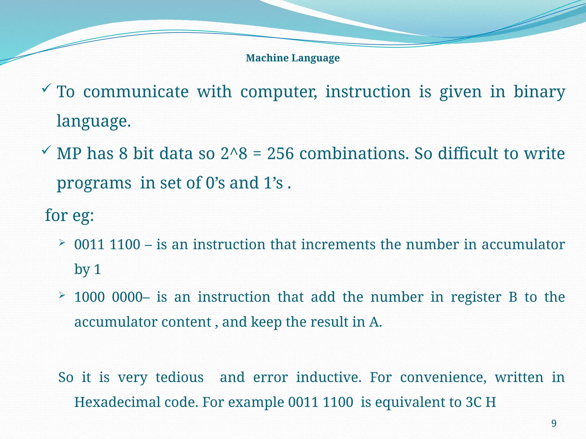 9
Machine Language
 To communicate with computer, instruction is given in binary
language.
 MP has 8 bit data so 2^8 = 256 combinations. So difficult to write
programs in set of 0’s and 1’s .
for eg:
 0011 1100 – is an instruction that increments the number in accumulator
by 1
 1000 0000– is an instruction that add the number in register B to the
accumulator content , and keep the result in A.
So it is very tedious and error inductive. For convenience, written in
Hexadecimal code. For example 0011 1100 is equivalent to 3C H
 