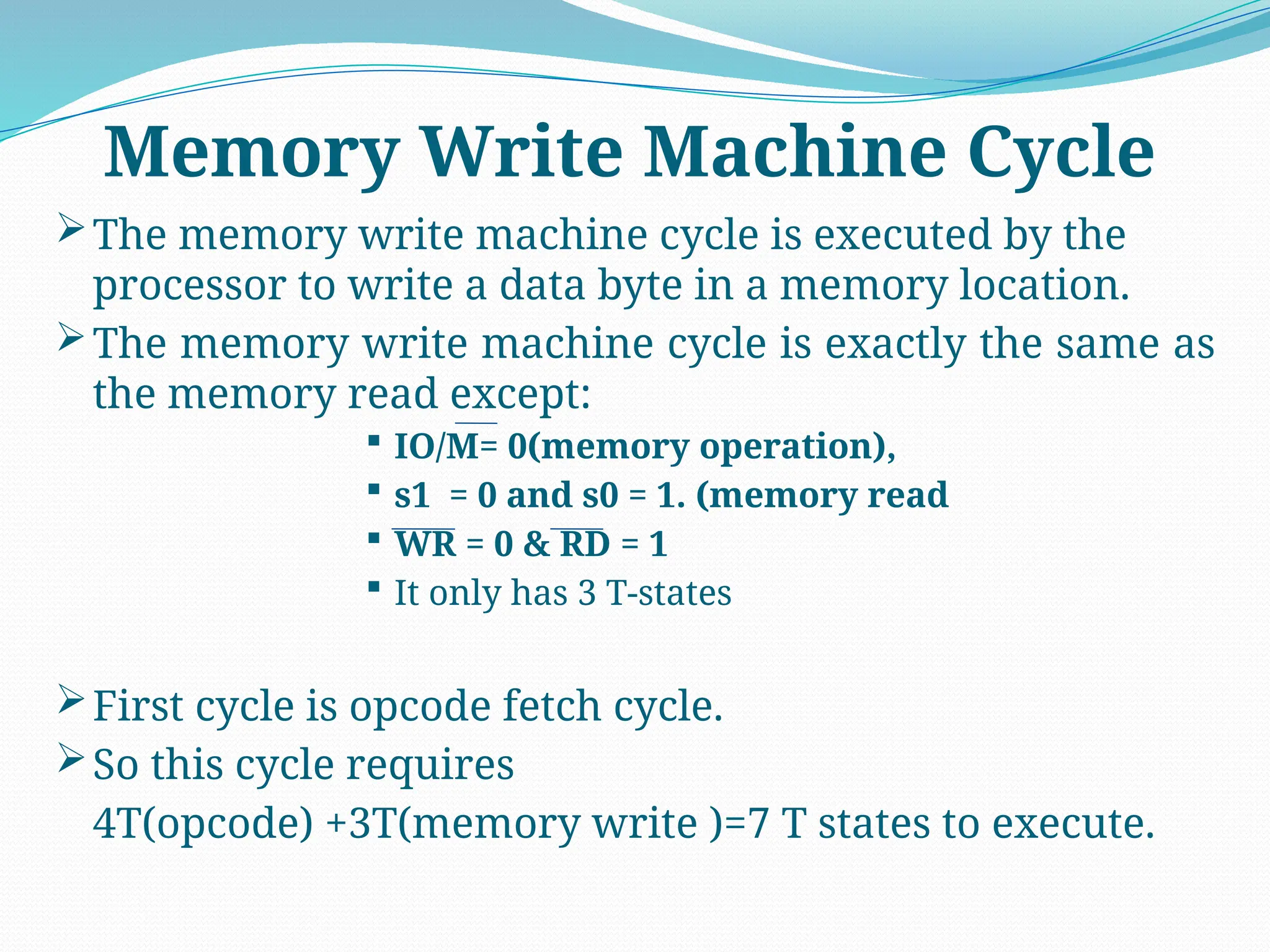 The memory write machine cycle is executed by the
processor to write a data byte in a memory location.
The memory write machine cycle is exactly the same as
the memory read except:
 IO/M= 0(memory operation),
 s1 = 0 and s0 = 1. (memory read
 WR = 0 & RD = 1
 It only has 3 T-states
First cycle is opcode fetch cycle.
So this cycle requires
4T(opcode) +3T(memory write )=7 T states to execute.
Memory Write Machine Cycle
 