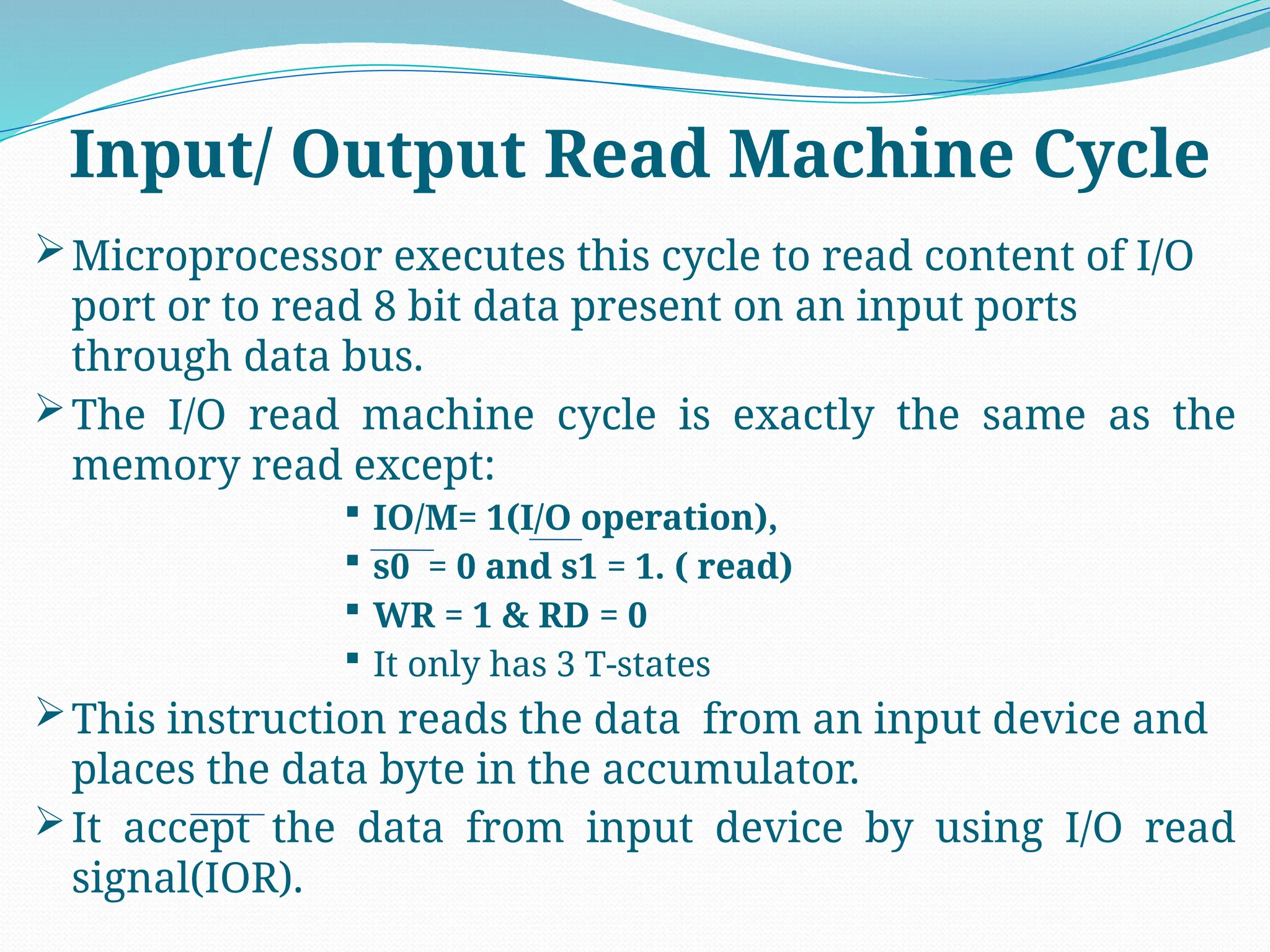 Microprocessor executes this cycle to read content of I/O
port or to read 8 bit data present on an input ports
through data bus.
The I/O read machine cycle is exactly the same as the
memory read except:
 IO/M= 1(I/O operation),
 s0 = 0 and s1 = 1. ( read)
 WR = 1 & RD = 0
 It only has 3 T-states
This instruction reads the data from an input device and
places the data byte in the accumulator.
It accept the data from input device by using I/O read
signal(IOR).
Input/ Output Read Machine Cycle
 