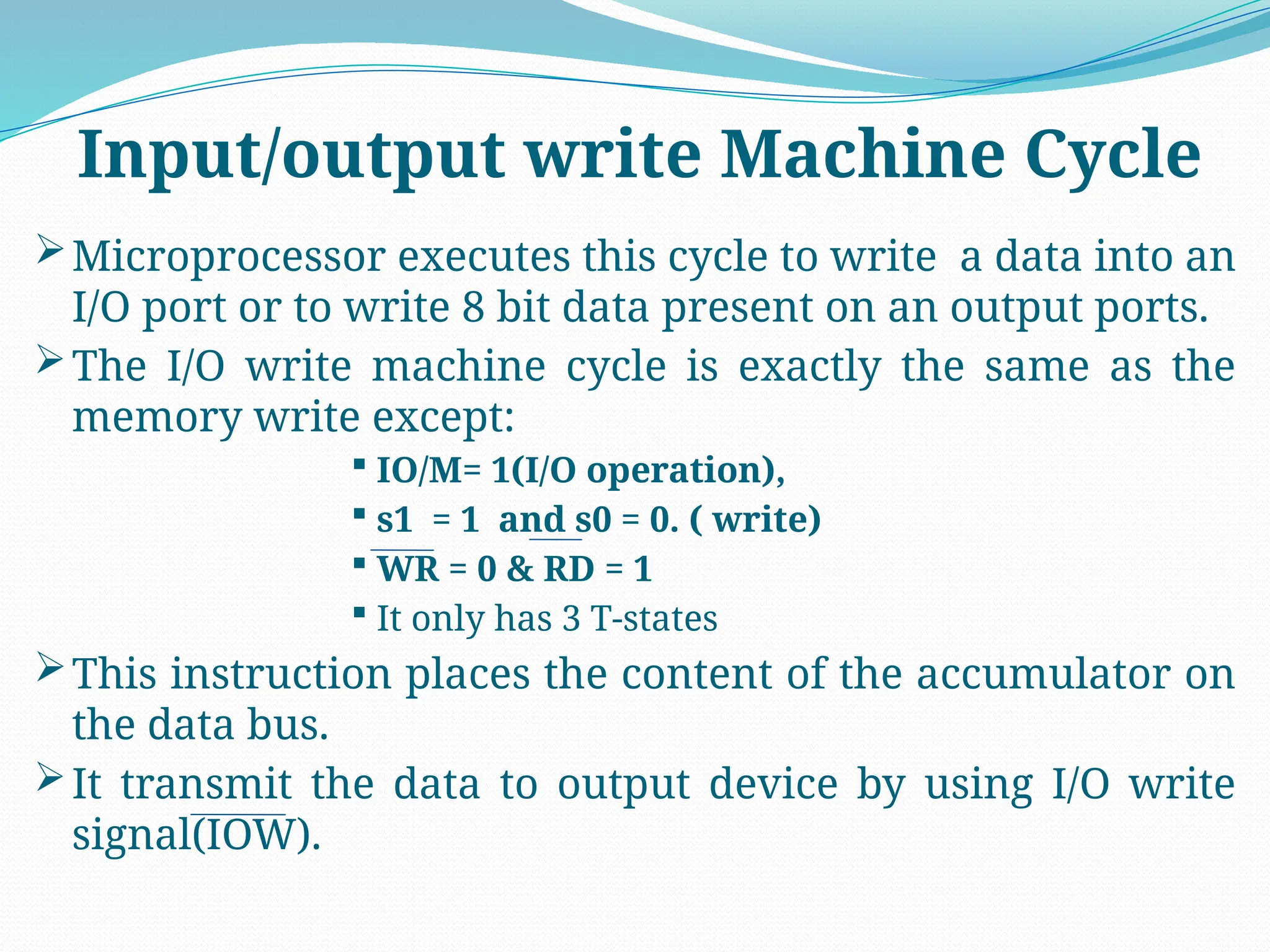 Microprocessor executes this cycle to write a data into an
I/O port or to write 8 bit data present on an output ports.
The I/O write machine cycle is exactly the same as the
memory write except:
 IO/M= 1(I/O operation),
 s1 = 1 and s0 = 0. ( write)
 WR = 0 & RD = 1
 It only has 3 T-states
This instruction places the content of the accumulator on
the data bus.
It transmit the data to output device by using I/O write
signal(IOW).
Input/output write Machine Cycle
 