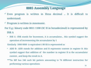 10
8085 Assembly Language
 Even program is written in Hexa decimal .. It is difficult to
understand.
 Program is written in mnemonic.
For E.g.: binary code 0011 1100 (3C H in hexadecimal) is represented by
INR A
 INR A –INR stands for Increment, A is accumulator… this symbol suggest the
operation of incrementing the accumulator by 1
Similarly 1000 0000 is equivalent ( 80 H) is represented as
 ADD B– ADD stands for addition and B represents content in register B. this
symbol suggest that addition of the number in register B to the accumulator
content , and keep the result in A.
***So MP has 246 such bit pattern amounting to 74 different instruction for
performing various operations
 