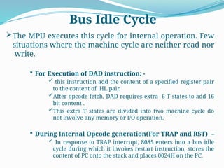 The MPU executes this cycle for internal operation. Few
situations where the machine cycle are neither read nor
write.
 For Execution of DAD instruction: -
 this instruction add the content of a specified register pair
to the content of HL pair.
After opcode fetch, DAD requires extra 6 T states to add 16
bit content .
This extra T states are divided into two machine cycle do
not involve any memory or I/O operation.
 During Internal Opcode generation(For TRAP and RST) –
 In response to TRAP interrupt, 8085 enters into a bus idle
cycle during which it invokes restart instruction, stores the
content of PC onto the stack and places 0024H on the PC.
Bus Idle Cycle
 