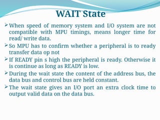 When speed of memory system and I/O system are not
compatible with MPU timings, means longer time for
read/ write data.
So MPU has to confirm whether a peripheral is to ready
transfer data op not
If READY pin s high the peripheral is ready. Otherwise it
is continue as long as READY is low.
During the wait state the content of the address bus, the
data bus and control bus are held constant.
The wait state gives an I/O port an extra clock time to
output valid data on the data bus.
WAIT State
 