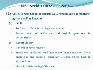 21
8085 Architecture …… cont….
(2) ALU & Logical Group: it consists ALU, Accumulator, Temporary
register and Flag Register.
(a) ALU
 Performs arithmetic and logical operations
 Stores result of arithmetic and logical operations in
accumulator
(b) Accumulator
 General purpose register
 Stores one of the operand before any arithmetic and logical
operations and result of operation is again stored back in
Accumulator
 Store 8 bit data during I/O transfer
 