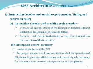 23
8085 Architecture …… cont….
(3) Instruction decoder and machine cycle encoder, Timing and
control circuitry
(a) Instruction decoder and machine cycle encoder :
 Decodes the op-code stored in the Instruction Register (IR) and
establishes the sequence of events to follow.
 Encodes it and transfer to the timing & control unit to perform
the execution of the instruction.
(b) Timing and control circuitry
 works as the brain of the CPU
 For proper sequence and synchronization of all the operations of
MP, this unit generates all the timing and control signals necessary
for communication between microprocessor and peripherals.
 