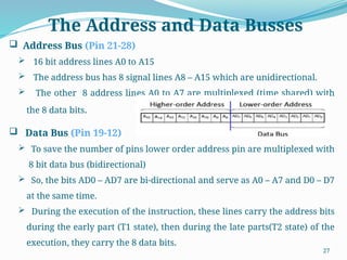 27
 Address Bus (Pin 21-28)
 16 bit address lines A0 to A15
 The address bus has 8 signal lines A8 – A15 which are unidirectional.
 The other 8 address lines A0 to A7 are multiplexed (time shared) with
the 8 data bits.
 Data Bus (Pin 19-12)
 To save the number of pins lower order address pin are multiplexed with
8 bit data bus (bidirectional)
 So, the bits AD0 – AD7 are bi-directional and serve as A0 – A7 and D0 – D7
at the same time.
 During the execution of the instruction, these lines carry the address bits
during the early part (T1 state), then during the late parts(T2 state) of the
execution, they carry the 8 data bits.
The Address and Data Busses
 