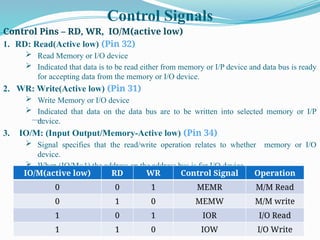 Control Signals
Control Pins – RD, WR, IO/M(active low)
1. RD: Read(Active low) (Pin 32)
 Read Memory or I/O device
 Indicated that data is to be read either from memory or I/P device and data bus is ready
for accepting data from the memory or I/O device.
2. WR: Write(Active low) (Pin 31)
 Write Memory or I/O device
 Indicated that data on the data bus are to be written into selected memory or I/P
device.
3. IO/M: (Input Output/Memory-Active low) (Pin 34)
 Signal specifies that the read/write operation relates to whether memory or I/O
device.
 When (IO/M=1) the address on the address bus is for I/O device
 When (IO/M=0) the address on the address bus is for memory
IO/M(active low) RD WR Control Signal Operation
0 0 1 MEMR M/M Read
0 1 0 MEMW M/M write
1 0 1 IOR I/O Read
1 1 0 IOW I/O Write
 