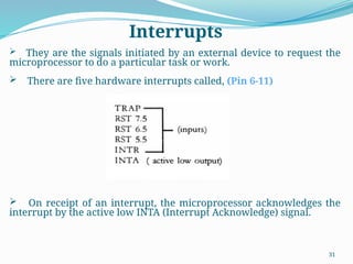 31
 They are the signals initiated by an external device to request the
microprocessor to do a particular task or work.
 There are five hardware interrupts called, (Pin 6-11)
 On receipt of an interrupt, the microprocessor acknowledges the
interrupt by the active low INTA (Interrupt Acknowledge) signal.
Interrupts
 