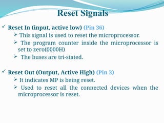 Reset Signals
 Reset In (input, active low) (Pin 36)
 This signal is used to reset the microprocessor.
 The program counter inside the microprocessor is
set to zero(0000H)
 The buses are tri-stated.
 Reset Out (Output, Active High) (Pin 3)
 It indicates MP is being reset.
 Used to reset all the connected devices when the
microprocessor is reset.
 