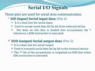 Serial I/O Signals
These pins are used for serial data communication
 SID (input) Serial input data (Pin 4)
 It is a data line for serial input
 Used to accept serial data bit by bit from external device
 The data on this line is loaded into accumulator bit 7
whenever a RIM instruction is executed.
 SOD (output) Serial output data (Pin 5)
 It is a data line for serial output
 Used to transmit serial data bit by bit to the external device
 The 7th
bit of the accumulator is outputted on SOD line when
SIM instruction is executed.
 
