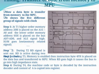 Timing: Transfer of byte from memory to
MPU
How a data byte is transfer
from memory to the MPU.
It shows the five different
group of signals with clock
Step 1: At T1 higher order memory
address 20H is placed on the A15 –
A8 and the lower order memory
address 05H is placed on the bus
AD7-AD0, and ALE signal high.
IO/M goes low(memory related
signal).
Step 2: During T2 RD signal is
sent out. RD is active during two
clock periods.
Step 3 : During T3, Memory is enabled then instruction byte 4FH is placed on
the data bus and transferred to MPU. When RD goes high it causes the bus to
go into high impedance state.
Step 4: During T4, the machine code or byte is decoded by the instruction
decoder and content of A is copied into register.
 