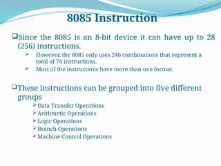 8085 Instruction
Since the 8085 is an 8-bit device it can have up to 28
(256) instructions.
 However, the 8085 only uses 246 combinations that represent a
total of 74 instructions.
 Most of the instructions have more than one format.
These instructions can be grouped into five different
groups
Data Transfer Operations
Arithmetic Operations
Logic Operations
Branch Operations
Machine Control Operations
 