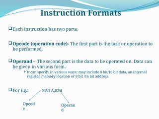 Instruction Formats
Each instruction has two parts.
Opcode (operation code)- The first part is the task or operation to
be performed.
Operand - The second part is the data to be operated on. Data can
be given in various form.
 It can specify in various ways: may include 8 bit/16 bit data, an internal
register, memory location or 8 bit /16 bit address.
For Eg.: MVI A,02H
Opcod
e
Operan
d
 