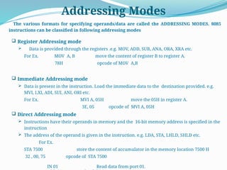 Addressing Modes
The various formats for specifying operands/data are called the ADDRESSING MODES. 8085
instructions can be classified in following addressing modes
 Register Addressing mode
 Data is provided through the registers .e.g. MOV, ADD, SUB, ANA, ORA, XRA etc.
For Ex. MOV A, B move the content of register B to register A.
78H opcode of MOV A,B
 Immediate Addressing mode
 Data is present in the instruction. Load the immediate data to the destination provided. e.g.
MVI, LXI, ADI, SUI, ANI, ORI etc.
For Ex. MVI A, 05H move the 05H in register A.
3E, 05 opcode of MVI A, 05H
 Direct Addressing mode
 Instructions have their operands in memory and the 16-bit memory address is specified in the
instruction
 The address of the operand is given in the instruction. e.g. LDA, STA, LHLD, SHLD etc.
For Ex.
STA 7500 store the content of accumulator in the memory location 7500 H
32 , 00, 75 opcode of STA 7500
IN 01 Read data from port 01.
 