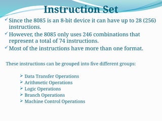 Instruction Set
Since the 8085 is an 8-bit device it can have up to 28 (256)
instructions.
However, the 8085 only uses 246 combinations that
represent a total of 74 instructions.
Most of the instructions have more than one format.
These instructions can be grouped into five different groups:
 Data Transfer Operations
 Arithmetic Operations
 Logic Operations
 Branch Operations
 Machine Control Operations
 