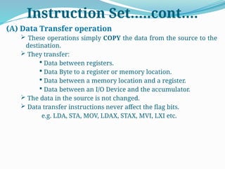 Instruction Set…..cont….
(A) Data Transfer operation
 These operations simply COPY the data from the source to the
destination.
 They transfer:
 Data between registers.
 Data Byte to a register or memory location.
 Data between a memory location and a register.
 Data between an I/O Device and the accumulator.
 The data in the source is not changed.
 Data transfer instructions never affect the flag bits.
e.g. LDA, STA, MOV, LDAX, STAX, MVI, LXI etc.
 