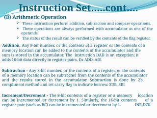 Instruction Set…..cont….
(B) Arithmetic Operation
 These instruction perform addition, subtraction and compare operations.
 These operations are always performed with accumulator as one of the
operands.
 The status of the result can be verified by the contents of the flag register.
Addition: Any 8-bit number, or the contents of a register or the contents of a
memory location can be added to the contents of the accumulator and the
sum is stored in the accumulator. The instruction DAD is an exception; it
adds 16-bit data directly in register pairs. Ex ADD, ADI
Subtraction - Any 8-bit number, or the contents of a register, or the contents
of a memory location can be subtracted from the contents of the accumulator
and the results stored in the accumulator. Subtraction is done by 2’s
compliment method and set carry flag to indicate borrow. SUB. SBI
Increment/Decrement - The 8-bit contents of a register or a memory location
can be incremented or decrement by 1. Similarly, the 16-bit contents of a
register pair (such as BC) can be incremented or decrement by 1. INR,DCR.
 