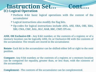 Instruction Set… Cont….
(C) Logical Operation
 Perform 8-bit basic logical operations with the content of the
accumulator
 Logical instructions also modify the flag bits.
 Op-codes for logical instructions include ANA, ANI, ORA, ORI, XRA,
XRI, CMA, CMC, RAL, RLC, RAR, RRC, CMP, CPI etc.
AND, OR Exclusive-OR - Any 8-bit number, or the contents of a register, or of a
memory location can be logically AND, Or, or Exclusive-OR with the contents of
the accumulator. The results are stored in the accumulator.
Rotate- Each bit in the accumulator can be shifted either left or right to the next
position.
Compare- Any 8-bit number, or the contents of a register, or a memory location
can be compared for equality, greater than, or less than, with the contents of
the accumulator.
Complement - The contents of the accumulator can be complemented.
 