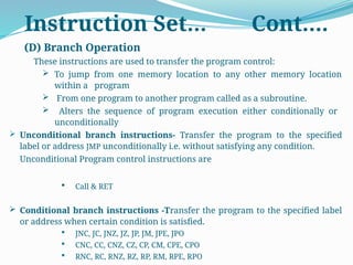 (D) Branch Operation
These instructions are used to transfer the program control:
 To jump from one memory location to any other memory location
within a program
 From one program to another program called as a subroutine.
 Alters the sequence of program execution either conditionally or
unconditionally
 Unconditional branch instructions- Transfer the program to the specified
label or address JMP unconditionally i.e. without satisfying any condition.
Unconditional Program control instructions are
 Call & RET
 Conditional branch instructions -Transfer the program to the specified label
or address when certain condition is satisfied.
 JNC, JC, JNZ, JZ, JP, JM, JPE, JPO
 CNC, CC, CNZ, CZ, CP, CM, CPE, CPO
 RNC, RC, RNZ, RZ, RP, RM, RPE, RPO
Instruction Set… Cont….
 