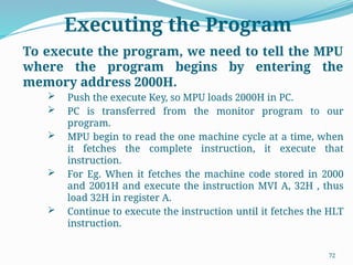 72
Executing the Program
To execute the program, we need to tell the MPU
where the program begins by entering the
memory address 2000H.
 Push the execute Key, so MPU loads 2000H in PC.
 PC is transferred from the monitor program to our
program.
 MPU begin to read the one machine cycle at a time, when
it fetches the complete instruction, it execute that
instruction.
 For Eg. When it fetches the machine code stored in 2000
and 2001H and execute the instruction MVI A, 32H , thus
load 32H in register A.
 Continue to execute the instruction until it fetches the HLT
instruction.
 