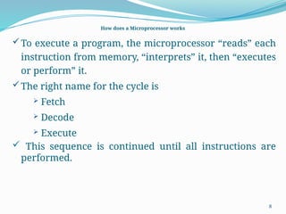 8
How does a Microprocessor works
To execute a program, the microprocessor “reads” each
instruction from memory, “interprets” it, then “executes
or perform” it.
The right name for the cycle is
 Fetch
 Decode
 Execute
 This sequence is continued until all instructions are
performed.
 