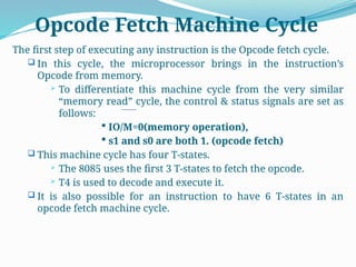 Opcode Fetch Machine Cycle
The first step of executing any instruction is the Opcode fetch cycle.
 In this cycle, the microprocessor brings in the instruction’s
Opcode from memory.
 To differentiate this machine cycle from the very similar
“memory read” cycle, the control & status signals are set as
follows:
 IO/M=0(memory operation),
 s1 and s0 are both 1. (opcode fetch)
 This machine cycle has four T-states.
 The 8085 uses the first 3 T-states to fetch the opcode.
 T4 is used to decode and execute it.
 It is also possible for an instruction to have 6 T-states in an
opcode fetch machine cycle.
 