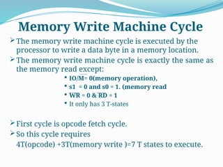 The memory write machine cycle is executed by the
processor to write a data byte in a memory location.
The memory write machine cycle is exactly the same as
the memory read except:
 IO/M= 0(memory operation),
 s1 = 0 and s0 = 1. (memory read
 WR = 0 & RD = 1
 It only has 3 T-states
First cycle is opcode fetch cycle.
So this cycle requires
4T(opcode) +3T(memory write )=7 T states to execute.
Memory Write Machine Cycle
 