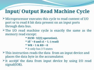 Microprocessor executes this cycle to read content of I/O
port or to read 8 bit data present on an input ports
through data bus.
The I/O read machine cycle is exactly the same as the
memory read except:
 IO/M= 1(I/O operation),
 s0 = 0 and s1 = 1. ( read)
 WR = 1 & RD = 0
 It only has 3 T-states
This instruction reads the data from an input device and
places the data byte in the accumulator.
It accept the data from input device by using I/O read
signal(IOR).
Input/ Output Read Machine Cycle
 