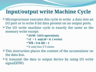 Microprocessor executes this cycle to write a data into an
I/O port or to write 8 bit data present on an output ports.
The I/O write machine cycle is exactly the same as the
memory write except:
 IO/M= 1(I/O operation),
 s1 = 1 and s0 = 0. ( write)
 WR = 0 & RD = 1
 It only has 3 T-states
This instruction places the content of the accumulator on
the data bus.
It transmit the data to output device by using I/O write
signal(IOW).
Input/output write Machine Cycle
 