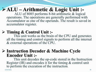 ALU – Arithmetic & Logic Unit :-
ALU of 8085 performs 8-bit arithmetic & logical
operations. The operations are generally performed with
Accumulator as one of the operands. The result is saved in
accumulator register.
 Timing & Control Unit :-
This unit works as the brain of the CPU and generates
all the timing and control signals to perform all the internal
& external operations of the CPU.
 Instruction Decoder & Machine Cycle
Encoder Unit :-
This unit decodes the op-code stored in the Instruction
Register (IR) and encodes it for the timing & control unit
to perform the execution of the instruction.
162/20/2015
 