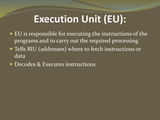 Execution Unit (EU):
 EU is responsible for executing the instructions of the
programs and to carry out the required processing
 Tells BIU (addresses) where to fetch instructions or
data
 Decodes & Executes instructions
 