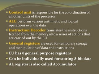  Control unit is responsible for the co-ordination of
all other units of the processor
 ALU performs various arithmetic and logical
operations over the data
 Instruction Decoder translates the instructions
fetched from the memory into a series of actions that
are carried out by the EU
 General registers are used for temporary storage
and manipulation of data and instructions
 EU has 8 general purpose registers
 Can be individually used for storing 8-bit data
 AL register is also called Accumulator
 