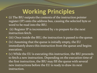 Working Principles
 (i) The BIU outputs the contents of the instruction pointer
register (IP) onto the address bus, causing the selected byte or
word to be read into the BIU.
 (ii) Register IP is incremented by 1 to prepare for the next
instruction fetch.
 (iii) Once inside the BIU, the instruction is passed to the queue.
 (iv) Assuming that the queue is initially empty, the EU
immediately draws this instruction from the queue and begins
execution.
 (v) While the EU is executing this instruction, the BIU proceeds
to fetch a new instruction. Depending on the execution time of
the first instruction, the BIU may fill the queue with several
new instructions before the EU is ready to draw its next
instruction.
 