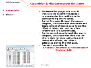 Assembler & Microprocessor Emulator
1
8086 Microprocessor
1. Assembler
2. Emulator
• An Assembler program is used to
translate the assembly language
mnemonics for instructions to the
corresponding binary codes.
• On the first pass through the source
program, the assembler determines the
displacement of named data items, the
offset of labels, etc. and puts this
information in a symbol table.
• On the second pass through the source
program, the assembler produces the
binary code for each instruction and
inserts the offsets, etc., that it
calculated during the first pass.
• One such assembler is
EMU8086- Assembler & Microprocessor
Emulator 4.08
Dheeraj Suri
 
