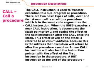 Instruction Descriptions
24
8086 Microprocessor
CALL –
Call a
procedure
.
The CALL instruction is used to transfer
execution to a sub-program or procedure.
There are two basic types of calls, near and
far. A near call is a call to a procedure
which is in the same code segment as the
CALL instruction. When the 8086 executes a
near CALL instruction, it decrements the
stack pointer by 2 and copies the offset of
the next instruction after the CALL onto the
stack. This offset saved on the stack is
referred to as return address, because this
is the address that execution will return to
after the procedure executes. A near CALL
instruction will also load the instruction
pointer with the offset of the first
instruction in the procedure. A RET
instruction at the end of the procedure -
Dheeraj Suri
 