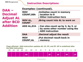 Instruction Descriptions
47
8086 Microprocessor
DAA –
Decimal
Adjust AL
after BCD
Addition
Examples: (continued).
Dheeraj Suri
Flags affected : DAA instruction updates AF, CF, PF, and ZF. OF is undefined after
the DAA instruction.
15 14 13 12 11 10 9 8 7 6 5 4 3 2 1 0
XX ZF AF PF CF
MOV
COUNT,00h
;Initialize count in memory
; location to 0
; Other instruction here
MOV AL,
COUNT
;Bring count into AL to work on
ADD AL,01h ; Can also count up by 2, by 3. or
; by some other number using the
; ADD instruction
DAA ;Decimal adjust the result
MOV
COUNT,AL
;Put decimal result back in
; memory
 