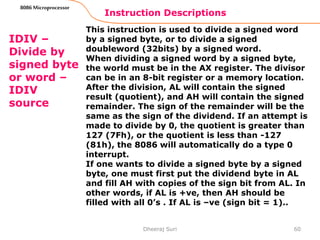 Instruction Descriptions
60
8086 Microprocessor
IDIV –
Divide by
signed byte
or word –
IDIV
source
This instruction is used to divide a signed word
by a signed byte, or to divide a signed
doubleword (32bits) by a signed word.
When dividing a signed word by a signed byte,
the world must be in the AX register. The divisor
can be in an 8-bit register or a memory location.
After the division, AL will contain the signed
result (quotient), and AH will contain the signed
remainder. The sign of the remainder will be the
same as the sign of the dividend. If an attempt is
made to divide by 0, the quotient is greater than
127 (7Fh), or the quotient is less than -127
(81h), the 8086 will automatically do a type 0
interrupt.
If one wants to divide a signed byte by a signed
byte, one must first put the dividend byte in AL
and fill AH with copies of the sign bit from AL. In
other words, if AL is +ve, then AH should be
filled with all 0’s . If AL is –ve (sign bit = 1)..
Dheeraj Suri
 