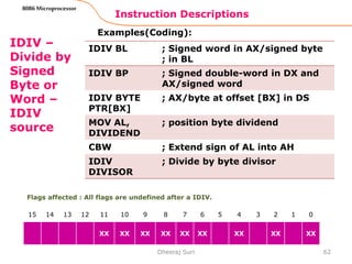 Instruction Descriptions
62
8086 Microprocessor
IDIV –
Divide by
Signed
Byte or
Word –
IDIV
source
Examples(Coding):
Dheeraj Suri
Flags affected : All flags are undefined after a IDIV.
15 14 13 12 11 10 9 8 7 6 5 4 3 2 1 0
XX XX XX XX XX XX XX XX XX
IDIV BL ; Signed word in AX/signed byte
; in BL
IDIV BP ; Signed double-word in DX and
AX/signed word
IDIV BYTE
PTR[BX]
; AX/byte at offset [BX] in DS
MOV AL,
DIVIDEND
; position byte dividend
CBW ; Extend sign of AL into AH
IDIV
DIVISOR
; Divide by byte divisor
 