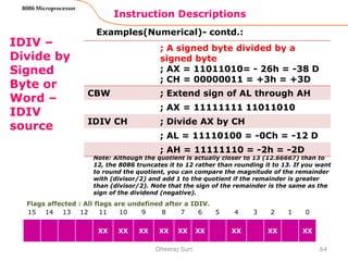 Instruction Descriptions
64
8086 Microprocessor
IDIV –
Divide by
Signed
Byte or
Word –
IDIV
source
Examples(Numerical)- contd.:
Note: Although the quotient is actually closer to 13 (12.66667) than to
12, the 8086 truncates it to 12 rather than rounding it to 13. If you want
to round the quotient, you can compare the magnitude of the remainder
with (divisor/2) and add 1 to the quotient if the remainder is greater
than (divisor/2). Note that the sign of the remainder is the same as the
sign of the dividend (negative).
Dheeraj Suri
Flags affected : All flags are undefined after a IDIV.
15 14 13 12 11 10 9 8 7 6 5 4 3 2 1 0
XX XX XX XX XX XX XX XX XX
; A signed byte divided by a
signed byte
; AX = 11011010= - 26h = -38 D
; CH = 00000011 = +3h = +3D
CBW ; Extend sign of AL through AH
; AX = 11111111 11011010
IDIV CH ; Divide AX by CH
; AL = 11110100 = -0Ch = -12 D
; AH = 11111110 = -2h = -2D
 
