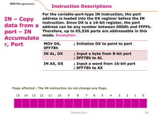 Instruction Descriptions
69
8086 Microprocessor
IN – Copy
data from a
port – IN
Accumulato
r, Port
For the variable-port-type IN instruction, the port
address is loaded into the DX register before the IN
instruction. Since DX is a 16-bit register, the port
address can be any number between 0000h and FFFFh.
Therefore, up to 65,536 ports are addressable in this
mode. Examples:
Dheeraj Suri
Flags affected : The IN instruction do not change any flags.
15 14 13 12 11 10 9 8 7 6 5 4 3 2 1 0
MOV DX,
0FF78h
; Initialize DX to point to port
IN AL, DX ; Input a byte from 8-bit port
; 0FF78h to AL
IN AX, DX ; Input a word from 16-bit port
; 0FF78h to AX
 
