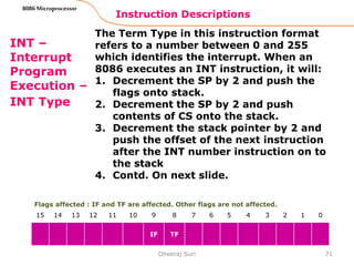 Instruction Descriptions
71
8086 Microprocessor
INT –
Interrupt
Program
Execution –
INT Type
The Term Type in this instruction format
refers to a number between 0 and 255
which identifies the interrupt. When an
8086 executes an INT instruction, it will:
1. Decrement the SP by 2 and push the
flags onto stack.
2. Decrement the SP by 2 and push
contents of CS onto the stack.
3. Decrement the stack pointer by 2 and
push the offset of the next instruction
after the INT number instruction on to
the stack
4. Contd. On next slide.
Dheeraj Suri
Flags affected : IF and TF are affected. Other flags are not affected.
15 14 13 12 11 10 9 8 7 6 5 4 3 2 1 0
IF TF
 