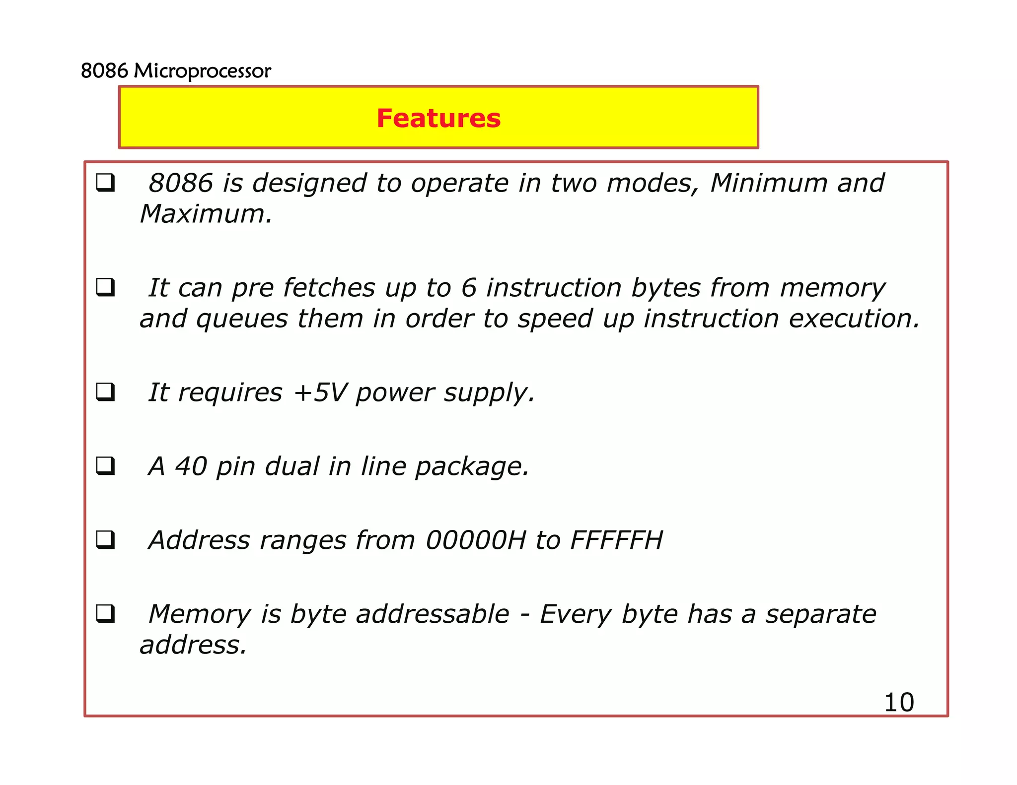 10
8086 is designed to operate in two modes, Minimum and
Maximum.
It can pre fetches up to 6 instruction bytes from memory
and queues them in order to speed up instruction execution.
It requires +5V power supply.
A 40 pin dual in line package.
Address ranges from 00000H to FFFFFH
Memory is byte addressable - Every byte has a separate
address.
10
Features
8086 Microprocessor8086 Microprocessor8086 Microprocessor8086 Microprocessor
 
