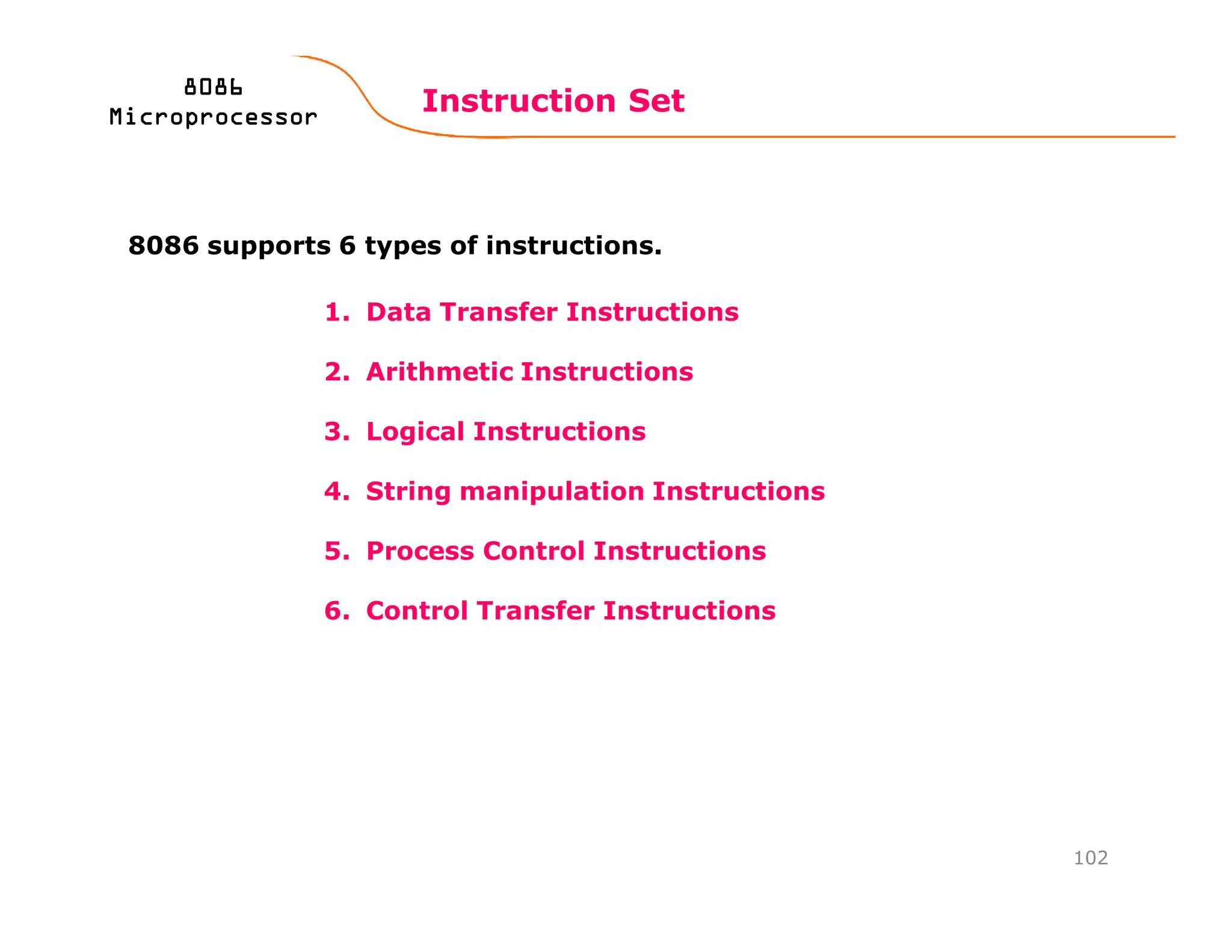 1. Data Transfer Instructions
2. Arithmetic Instructions
3. Logical Instructions
4. String manipulation Instructions
5. Process Control Instructions
6. Control Transfer Instructions
Instruction Set
102
8086808680868086
MicroprocessorMicroprocessorMicroprocessorMicroprocessor
8086 supports 6 types of instructions.
 