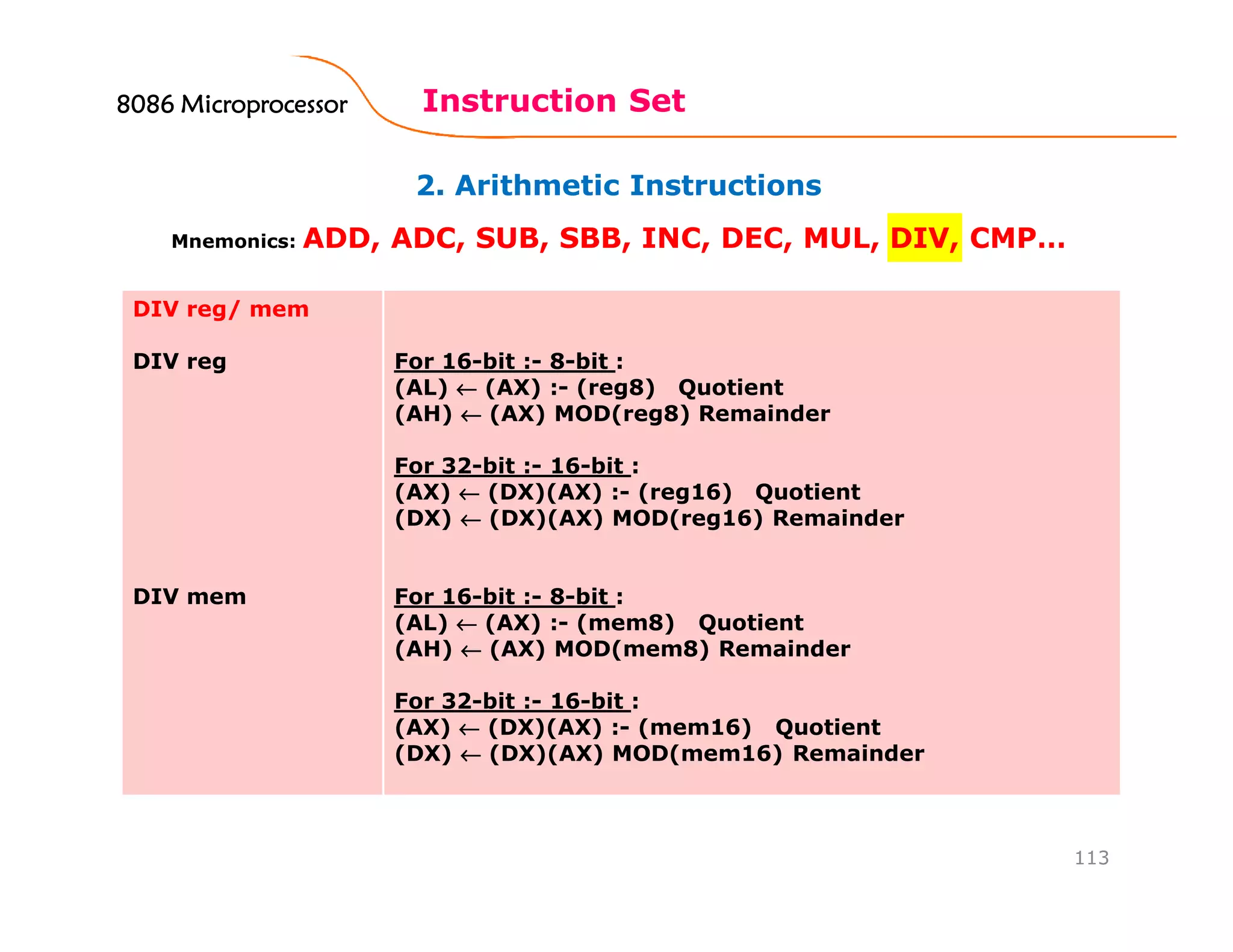 2. Arithmetic Instructions
Instruction Set
113
Mnemonics: ADD, ADC, SUB, SBB, INC, DEC, MUL, DIV, CMP…
DIV reg/ mem
DIV reg
DIV mem
For 16-bit :- 8-bit :
(AL) ←←←← (AX) :- (reg8) Quotient
(AH) ←←←← (AX) MOD(reg8) Remainder
For 32-bit :- 16-bit :
(AX) ←←←← (DX)(AX) :- (reg16) Quotient
(DX) ←←←← (DX)(AX) MOD(reg16) Remainder
For 16-bit :- 8-bit :
(AL) ←←←← (AX) :- (mem8) Quotient
(AH) ←←←← (AX) MOD(mem8) Remainder
For 32-bit :- 16-bit :
(AX) ←←←← (DX)(AX) :- (mem16) Quotient
(DX) ←←←← (DX)(AX) MOD(mem16) Remainder
8086 Microprocessor8086 Microprocessor8086 Microprocessor8086 Microprocessor
 