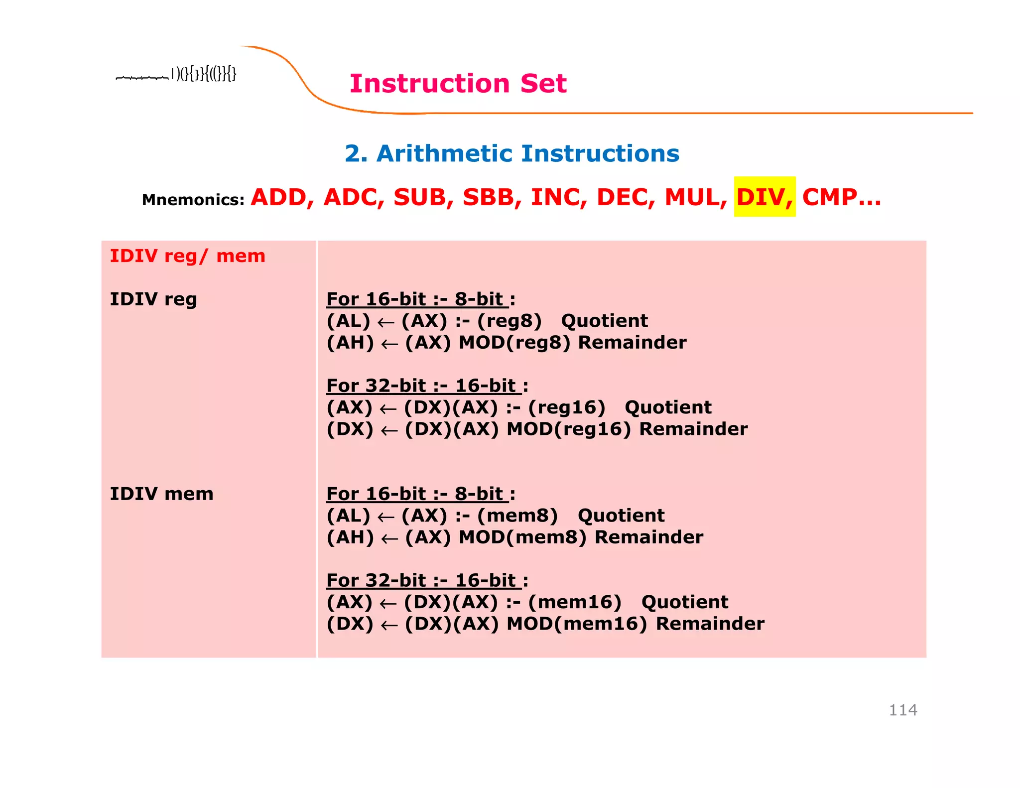 2. Arithmetic Instructions
Instruction Set
114
8086 Microprocessor8086 Microprocessor8086 Microprocessor8086 Microprocessor
Mnemonics: ADD, ADC, SUB, SBB, INC, DEC, MUL, DIV, CMP…
IDIV reg/ mem
IDIV reg
IDIV mem
For 16-bit :- 8-bit :
(AL) ←←←← (AX) :- (reg8) Quotient
(AH) ←←←← (AX) MOD(reg8) Remainder
For 32-bit :- 16-bit :
(AX) ←←←← (DX)(AX) :- (reg16) Quotient
(DX) ←←←← (DX)(AX) MOD(reg16) Remainder
For 16-bit :- 8-bit :
(AL) ←←←← (AX) :- (mem8) Quotient
(AH) ←←←← (AX) MOD(mem8) Remainder
For 32-bit :- 16-bit :
(AX) ←←←← (DX)(AX) :- (mem16) Quotient
(DX) ←←←← (DX)(AX) MOD(mem16) Remainder
 