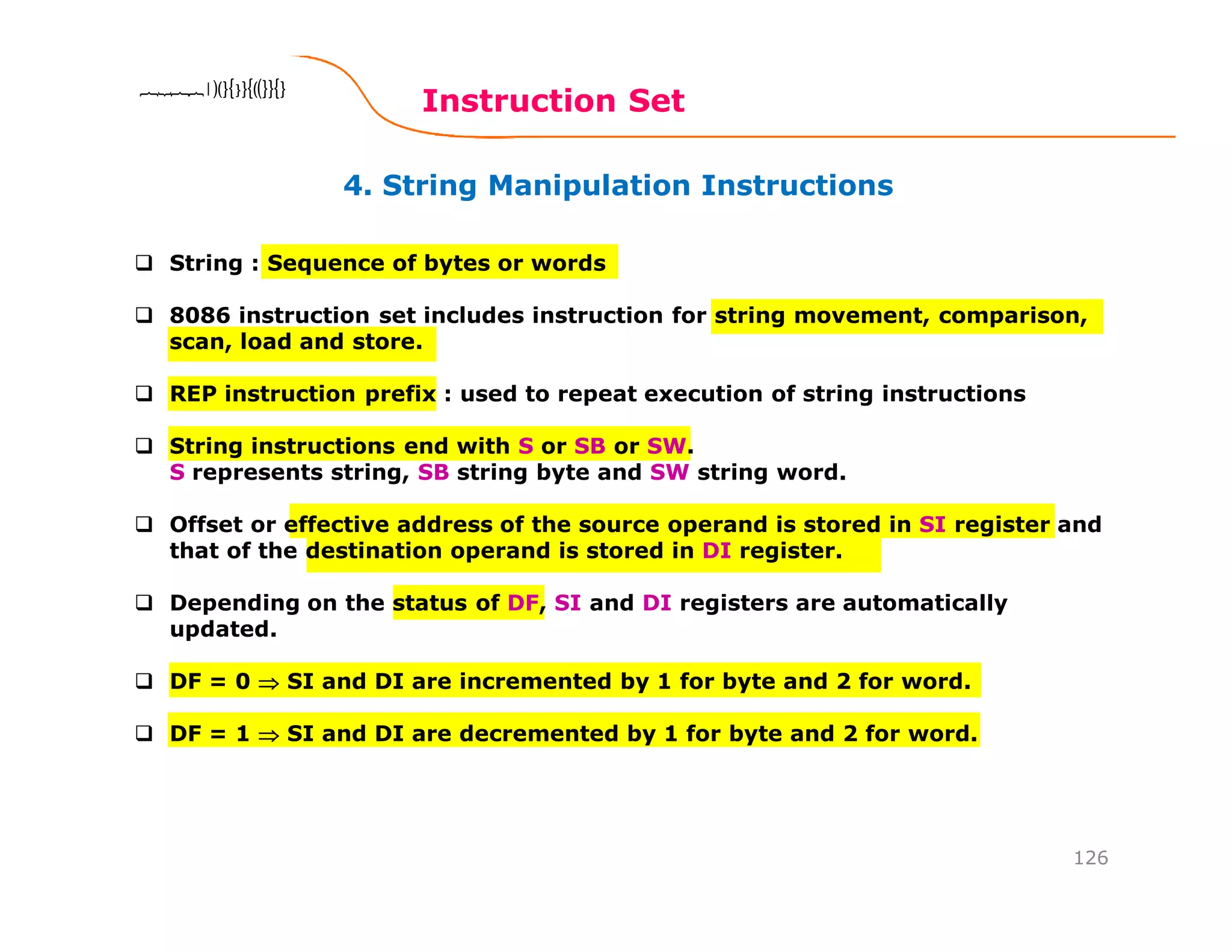 4. String Manipulation Instructions
Instruction Set
126
8086 Microprocessor8086 Microprocessor8086 Microprocessor8086 Microprocessor
String : Sequence of bytes or words
8086 instruction set includes instruction for string movement, comparison,
scan, load and store.
REP instruction prefix : used to repeat execution of string instructions
String instructions end with S or SB or SW.
S represents string, SB string byte and SW string word.
Offset or effective address of the source operand is stored in SI register and
that of the destination operand is stored in DI register.
Depending on the status of DF, SI and DI registers are automatically
updated.
DF = 0 ⇒⇒⇒⇒ SI and DI are incremented by 1 for byte and 2 for word.
DF = 1 ⇒⇒⇒⇒ SI and DI are decremented by 1 for byte and 2 for word.
 