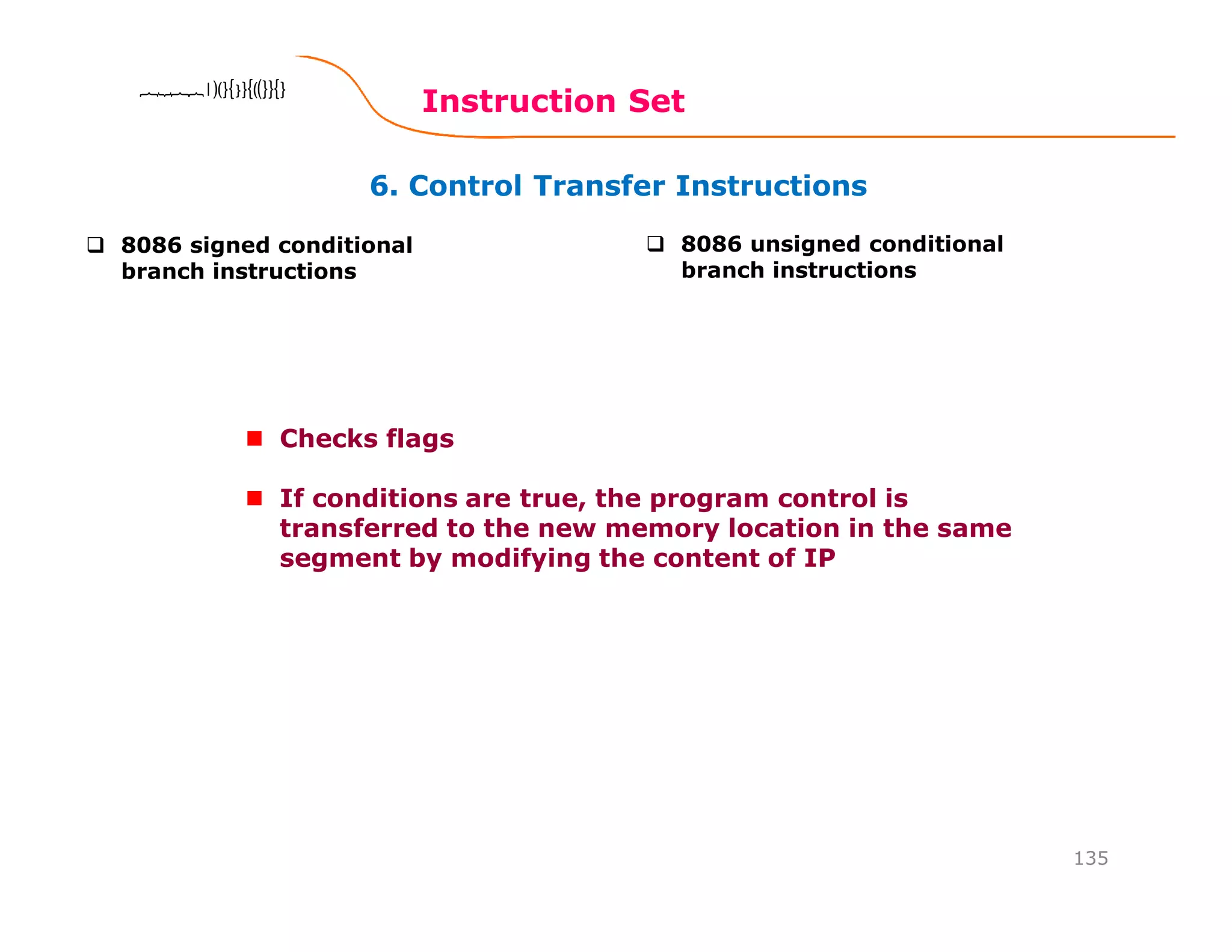 6. Control Transfer Instructions
Instruction Set
135
8086 Microprocessor8086 Microprocessor8086 Microprocessor8086 Microprocessor
8086 signed conditional
branch instructions
8086 unsigned conditional
branch instructions
Checks flags
If conditions are true, the program control is
transferred to the new memory location in the same
segment by modifying the content of IP
 